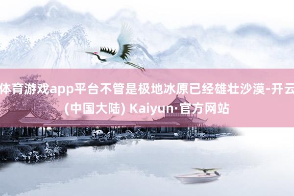 体育游戏app平台不管是极地冰原已经雄壮沙漠-开云(中国大陆) Kaiyun·官方网站