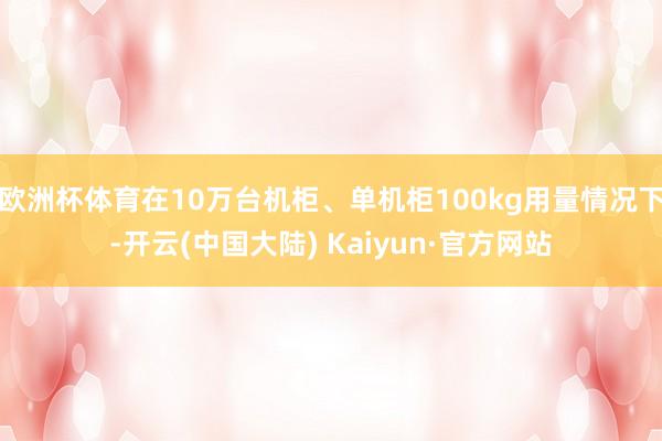 欧洲杯体育在10万台机柜、单机柜100kg用量情况下-开云(中国大陆) Kaiyun·官方网站