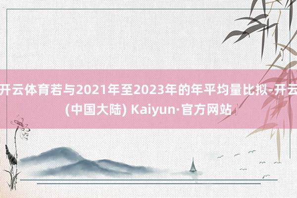 开云体育若与2021年至2023年的年平均量比拟-开云(中国大陆) Kaiyun·官方网站