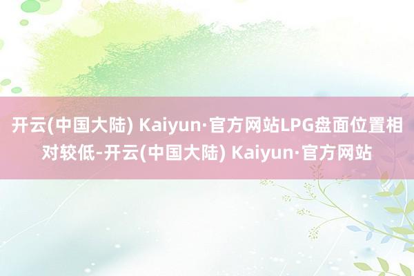 开云(中国大陆) Kaiyun·官方网站LPG盘面位置相对较低-开云(中国大陆) Kaiyun·官方网站