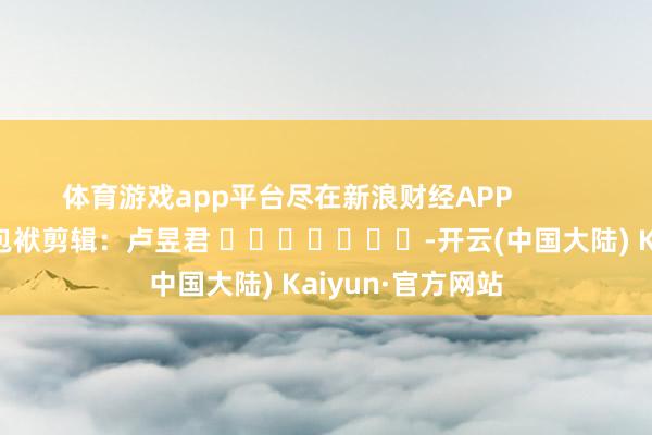 体育游戏app平台尽在新浪财经APP            						包袱剪辑：卢昱君 							-开云(中国大陆) Kaiyun·官方网站