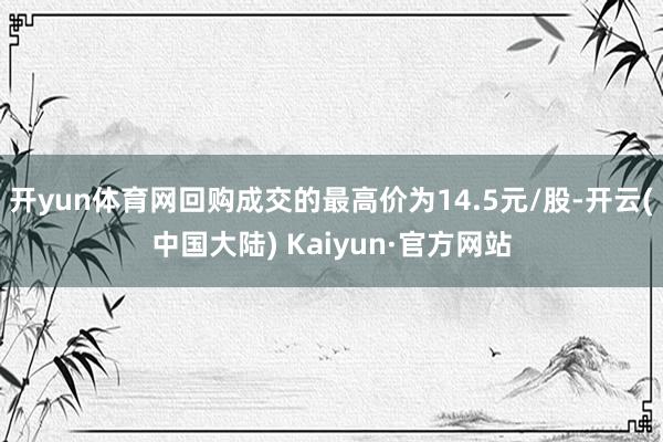 开yun体育网回购成交的最高价为14.5元/股-开云(中国大陆) Kaiyun·官方网站