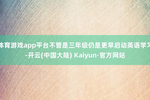 体育游戏app平台不管是三年级仍是更早启动英语学习-开云(中国大陆) Kaiyun·官方网站