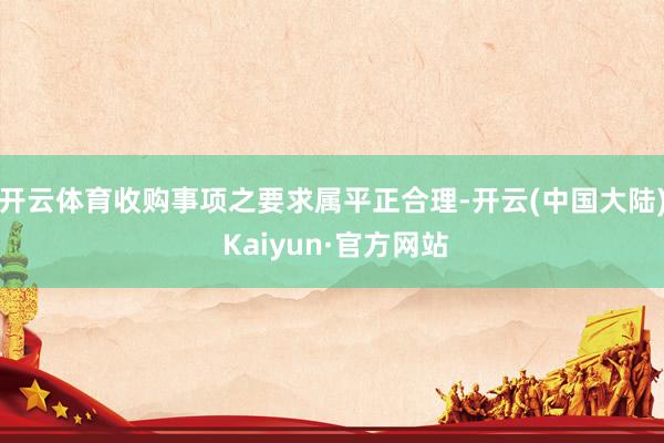 开云体育收购事项之要求属平正合理-开云(中国大陆) Kaiyun·官方网站