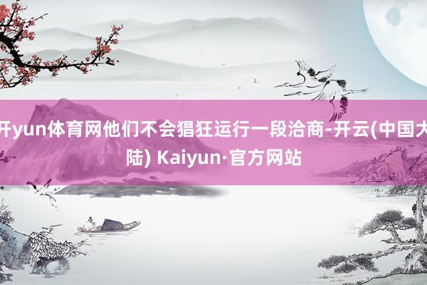 开yun体育网他们不会猖狂运行一段洽商-开云(中国大陆) Kaiyun·官方网站