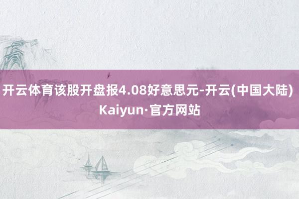 开云体育该股开盘报4.08好意思元-开云(中国大陆) Kaiyun·官方网站