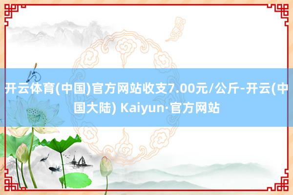 开云体育(中国)官方网站收支7.00元/公斤-开云(中国大陆) Kaiyun·官方网站