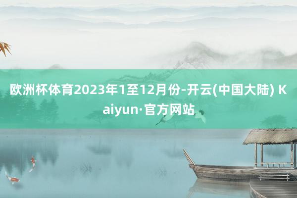 欧洲杯体育　　2023年1至12月份-开云(中国大陆) Kaiyun·官方网站