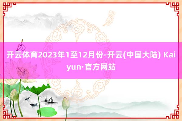 开云体育　　2023年1至12月份-开云(中国大陆) Kaiyun·官方网站