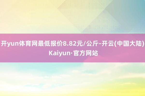 开yun体育网最低报价8.82元/公斤-开云(中国大陆) Kaiyun·官方网站