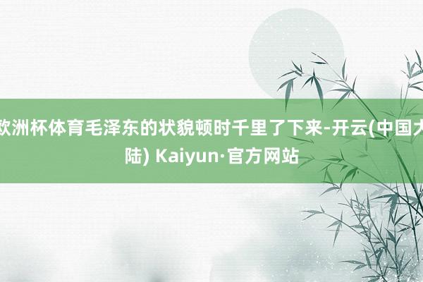 欧洲杯体育毛泽东的状貌顿时千里了下来-开云(中国大陆) Kaiyun·官方网站