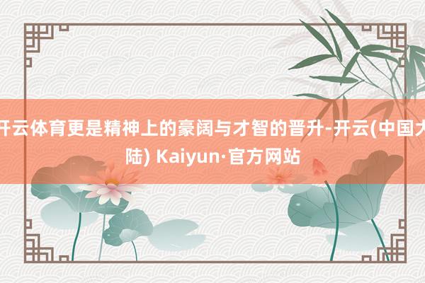 开云体育更是精神上的豪阔与才智的晋升-开云(中国大陆) Kaiyun·官方网站