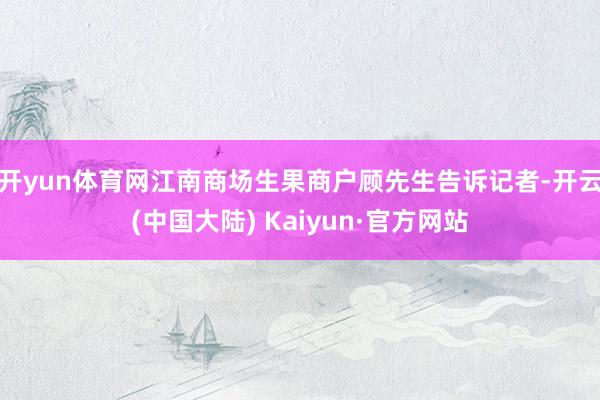 开yun体育网　　江南商场生果商户顾先生告诉记者-开云(中国大陆) Kaiyun·官方网站