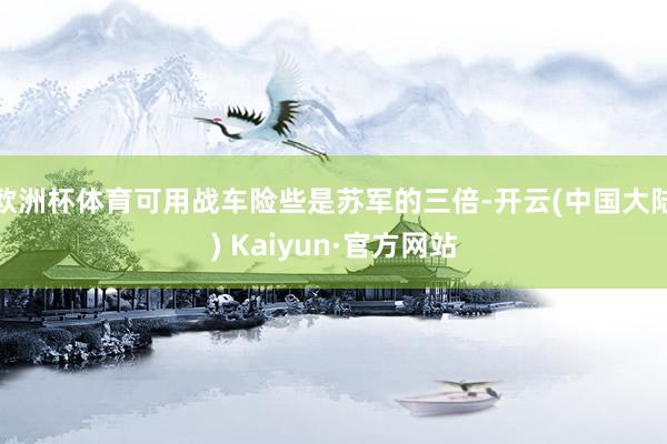 欧洲杯体育可用战车险些是苏军的三倍-开云(中国大陆) Kaiyun·官方网站