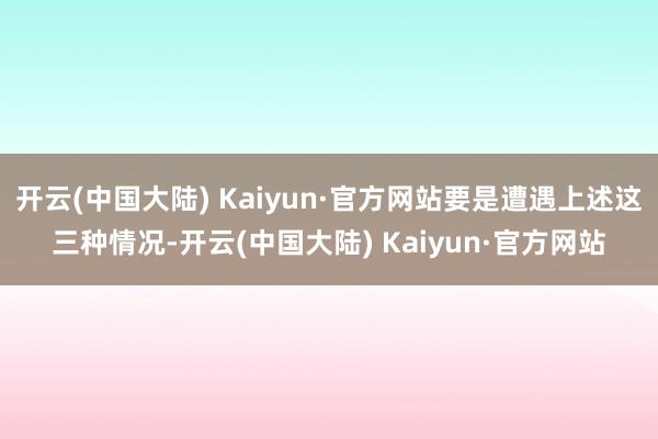 开云(中国大陆) Kaiyun·官方网站要是遭遇上述这三种情况-开云(中国大陆) Kaiyun·官方网站