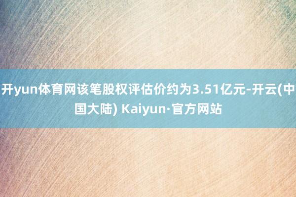 开yun体育网该笔股权评估价约为3.51亿元-开云(中国大陆) Kaiyun·官方网站