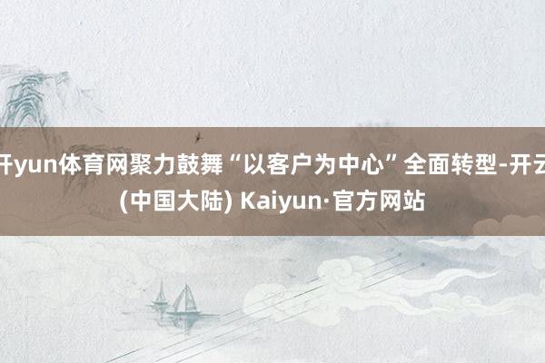 开yun体育网聚力鼓舞“以客户为中心”全面转型-开云(中国大陆) Kaiyun·官方网站