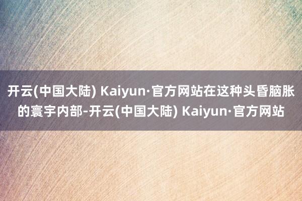 开云(中国大陆) Kaiyun·官方网站在这种头昏脑胀的寰宇内部-开云(中国大陆) Kaiyun·官方网站