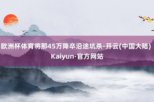 欧洲杯体育将那45万降卒沿途坑杀-开云(中国大陆) Kaiyun·官方网站