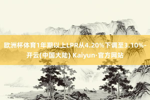 欧洲杯体育1年期以上LPR从4.20%下调至3.10%-开云(中国大陆) Kaiyun·官方网站