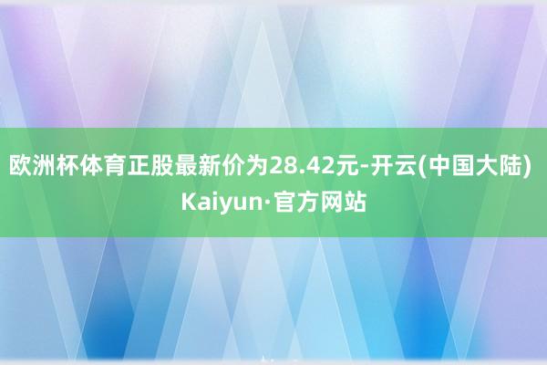 欧洲杯体育正股最新价为28.42元-开云(中国大陆) Kaiyun·官方网站