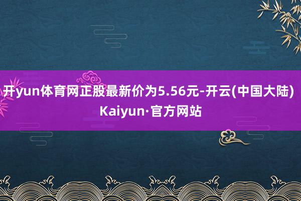 开yun体育网正股最新价为5.56元-开云(中国大陆) Kaiyun·官方网站