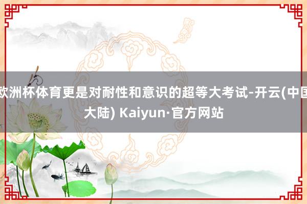 欧洲杯体育更是对耐性和意识的超等大考试-开云(中国大陆) Kaiyun·官方网站