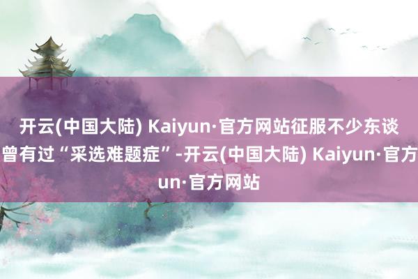 开云(中国大陆) Kaiyun·官方网站征服不少东谈主齐曾有过“采选难题症”-开云(中国大陆) Kaiyun·官方网站