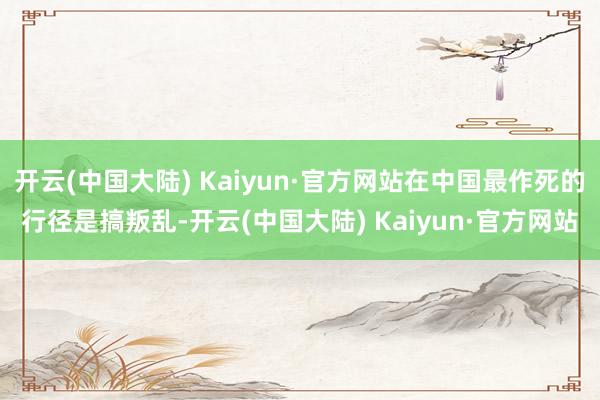开云(中国大陆) Kaiyun·官方网站在中国最作死的行径是搞叛乱-开云(中国大陆) Kaiyun·官方网站