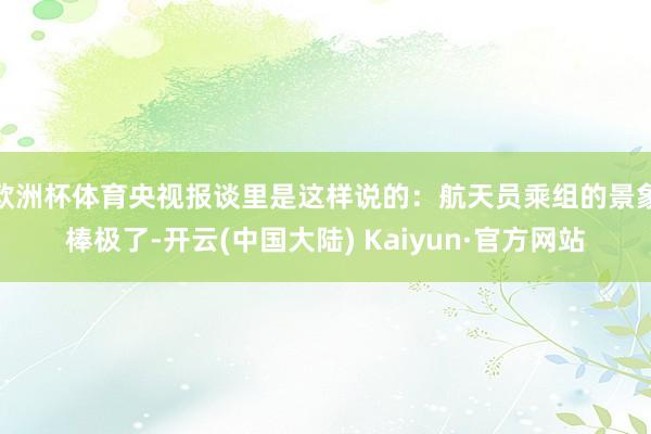 欧洲杯体育央视报谈里是这样说的：航天员乘组的景象棒极了-开云(中国大陆) Kaiyun·官方网站